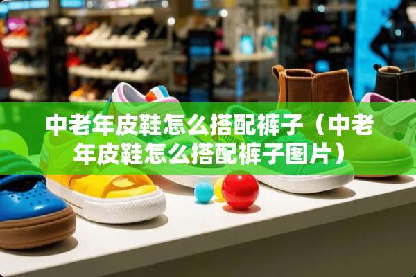 中老年皮鞋怎么搭配裤子（中老年皮鞋怎么搭配裤子图片）