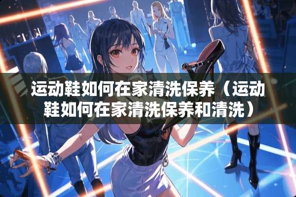 运动鞋如何在家清洗保养（运动鞋如何在家清洗保养和清洗）