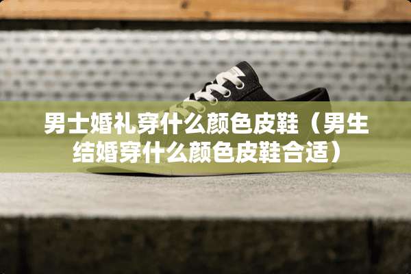 男士婚礼穿什么颜色皮鞋（男生结婚穿什么颜色皮鞋合适）