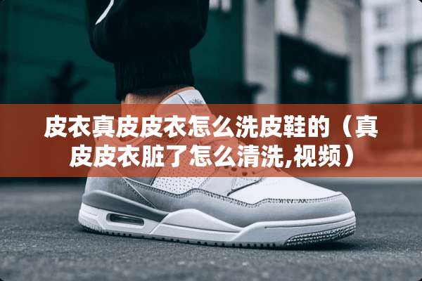 皮衣真皮皮衣怎么洗皮鞋的（真皮皮衣脏了怎么清洗,视频）
