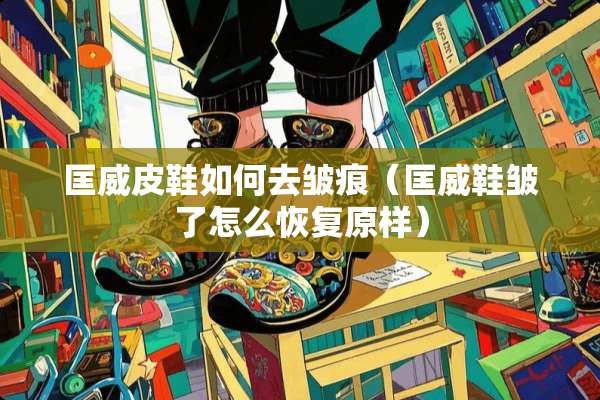 匡威皮鞋如何去皱痕（匡威鞋皱了怎么恢复原样）