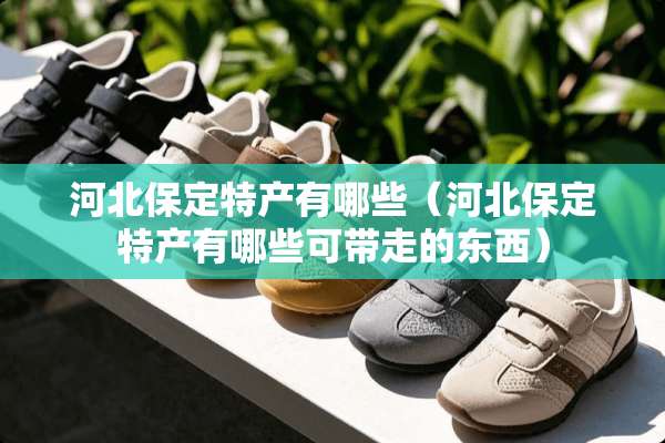 河北保定特产有哪些（河北保定特产有哪些可带走的东西）