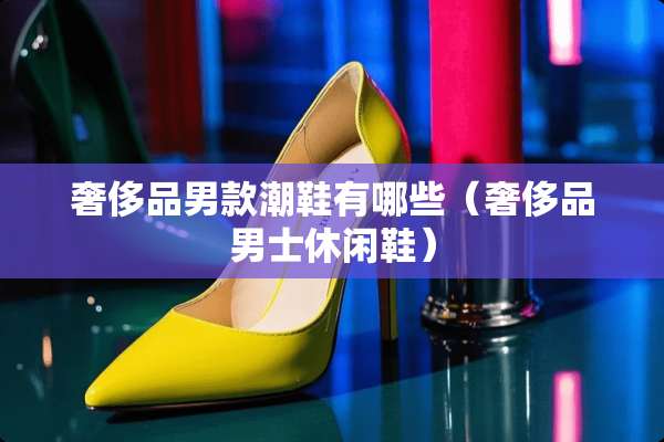 奢侈品男款潮鞋有哪些（奢侈品男士休闲鞋）