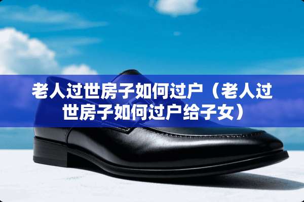 老人过世房子如何过户（老人过世房子如何过户给子女）