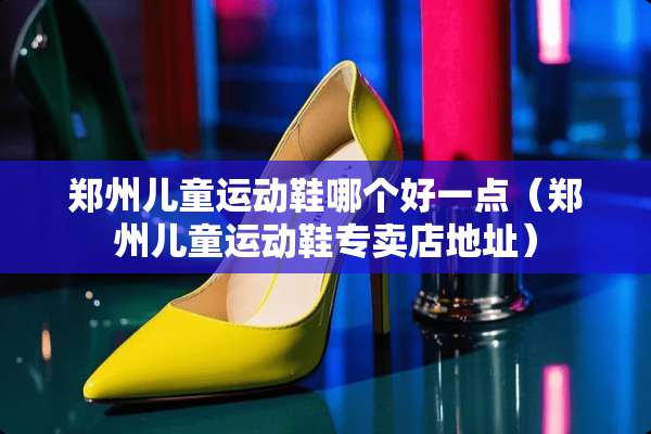 郑州儿童运动鞋哪个好一点（郑州儿童运动鞋专卖店地址）