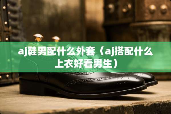 aj鞋男配什么外套（aj搭配什么上衣好看男生）
