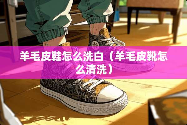 羊毛皮鞋怎么洗白（羊毛皮靴怎么清洗）