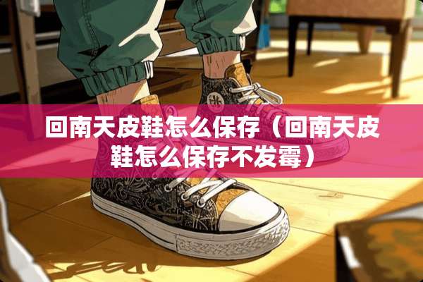 回南天皮鞋怎么保存（回南天皮鞋怎么保存不发霉）