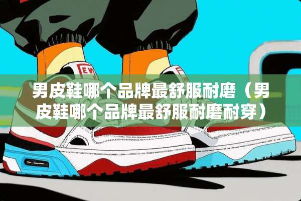 男皮鞋哪个品牌最舒服耐磨（男皮鞋哪个品牌最舒服耐磨耐穿）
