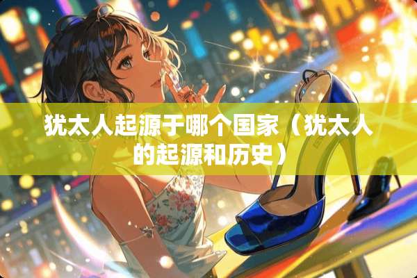 犹太人起源于哪个国家（犹太人的起源和历史）