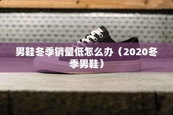 男鞋冬季销量低怎么办（2020冬季男鞋）