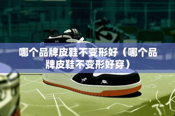 哪个品牌皮鞋不变形好（哪个品牌皮鞋不变形好穿）