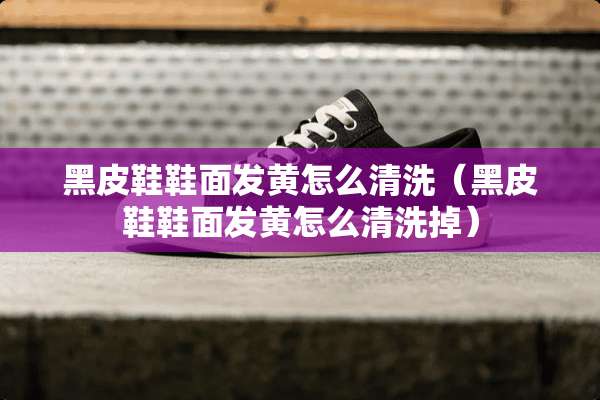 黑皮鞋鞋面发黄怎么清洗（黑皮鞋鞋面发黄怎么清洗掉）