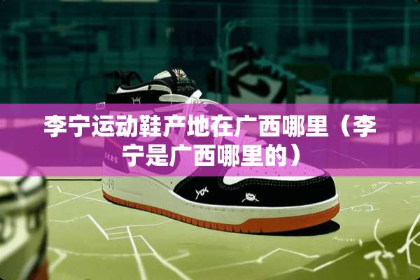 李宁运动鞋产地在广西哪里（李宁是广西哪里的）