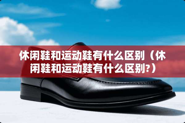 休闲鞋和运动鞋有什么区别（休闲鞋和运动鞋有什么区别?）