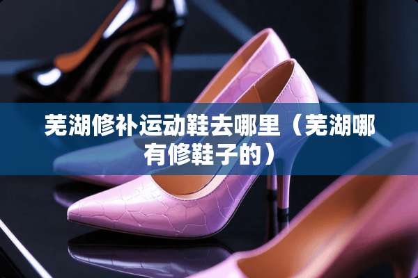 芜湖修补运动鞋去哪里（芜湖哪有修鞋子的）