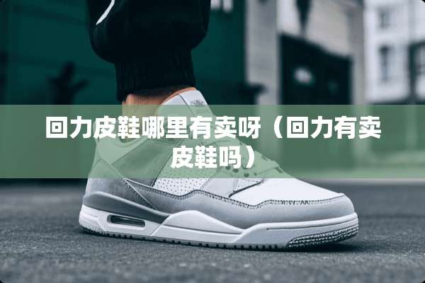 回力皮鞋哪里有卖呀（回力有卖皮鞋吗）