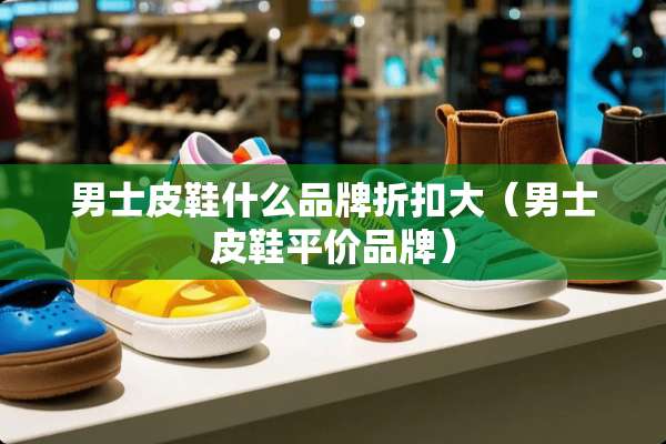 男士皮鞋什么品牌折扣大（男士皮鞋平价品牌）