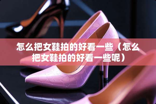 怎么把女鞋拍的好看一些（怎么把女鞋拍的好看一些呢）