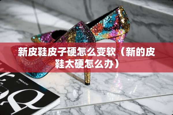 新皮鞋皮子硬怎么变软（新的皮鞋太硬怎么办）