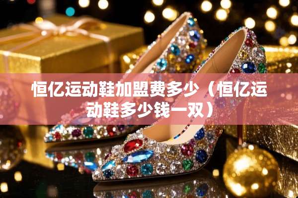 恒亿运动鞋加盟费多少（恒亿运动鞋多少钱一双）