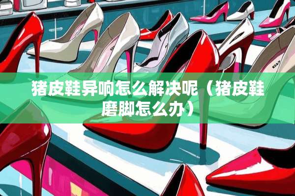 猪皮鞋异响怎么解决呢（猪皮鞋磨脚怎么办）