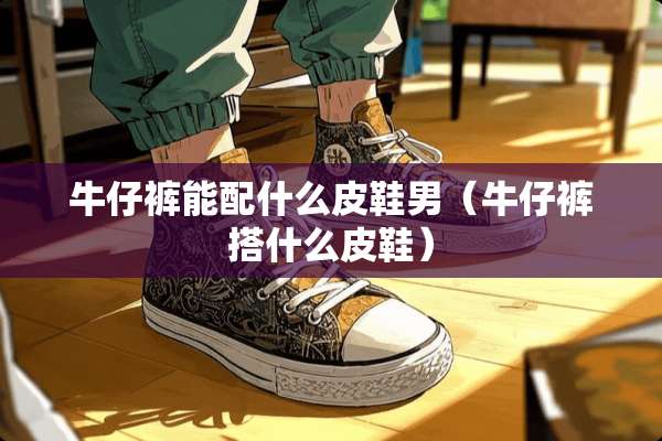 牛仔裤能配什么皮鞋男（牛仔裤搭什么皮鞋）