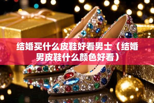 结婚买什么皮鞋好看男士（结婚男皮鞋什么颜色好看）