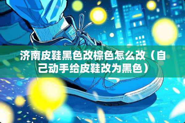 济南皮鞋黑色改棕色怎么改（自己动手给皮鞋改为黑色）