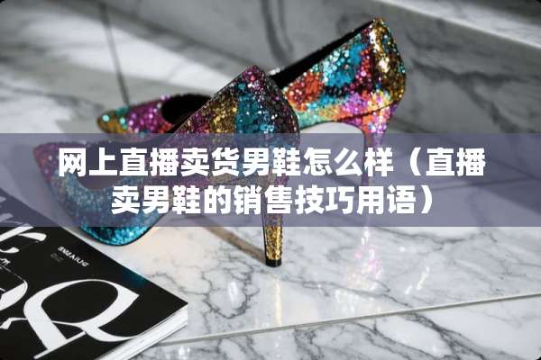网上直播卖货男鞋怎么样（直播卖男鞋的销售技巧用语）
