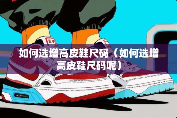 如何选增高皮鞋尺码（如何选增高皮鞋尺码呢）