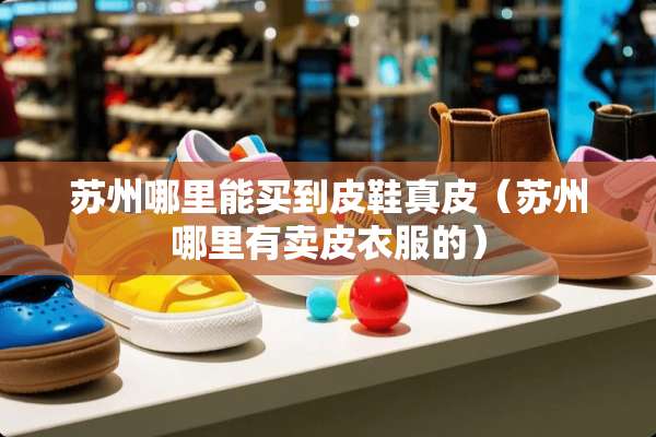 苏州哪里能买到皮鞋真皮（苏州哪里有卖皮衣服的）