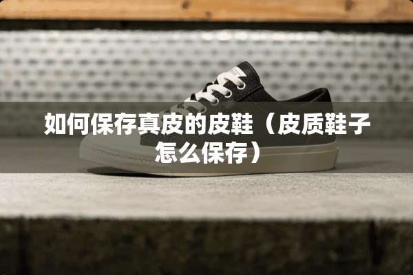 如何保存真皮的皮鞋（皮质鞋子怎么保存）