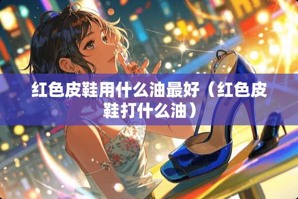 红色皮鞋用什么油最好（红色皮鞋打什么油）