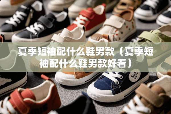夏季短袖配什么鞋男款（夏季短袖配什么鞋男款好看）