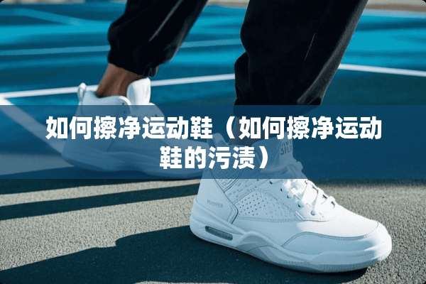 如何擦净运动鞋（如何擦净运动鞋的污渍）