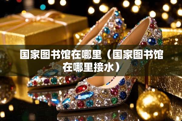 国家图书馆在哪里（国家图书馆在哪里接水）