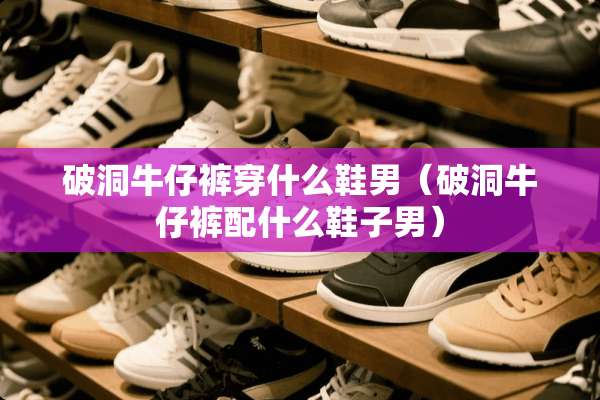 破洞牛仔裤穿什么鞋男（破洞牛仔裤配什么鞋子男）