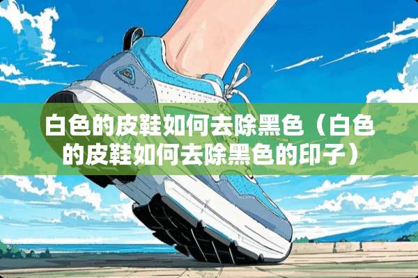 白色的皮鞋如何去除黑色（白色的皮鞋如何去除黑色的印子）