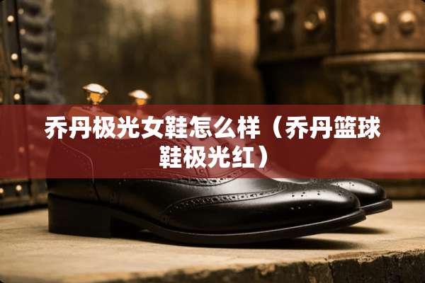 乔丹极光女鞋怎么样（乔丹篮球鞋极光红）
