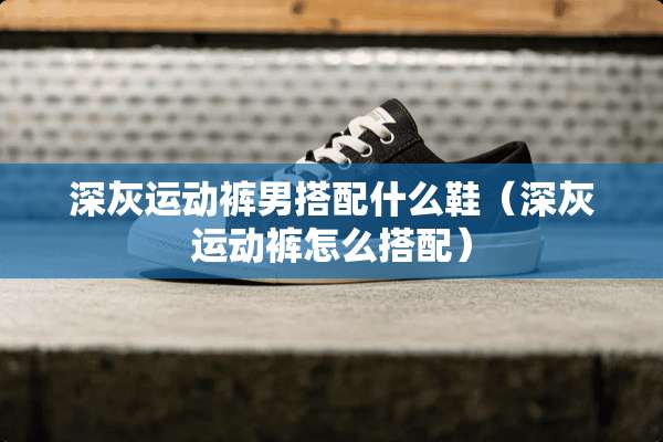 深灰运动裤男搭配什么鞋（深灰运动裤怎么搭配）