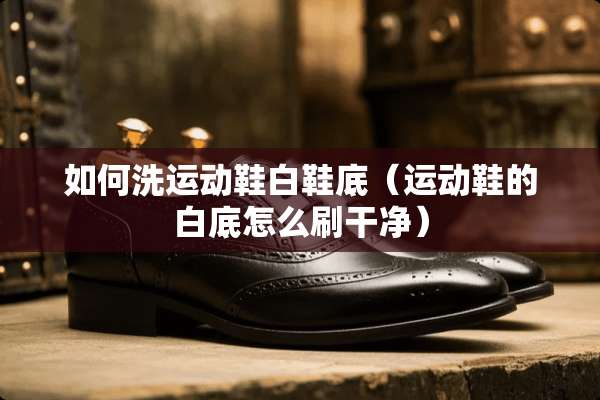 如何洗运动鞋白鞋底（运动鞋的白底怎么刷干净）