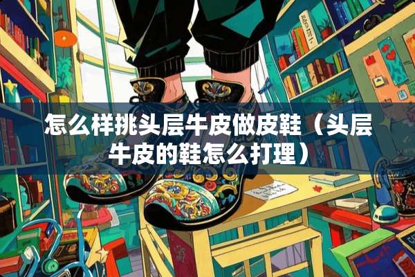 怎么样挑头层牛皮做皮鞋（头层牛皮的鞋怎么打理）