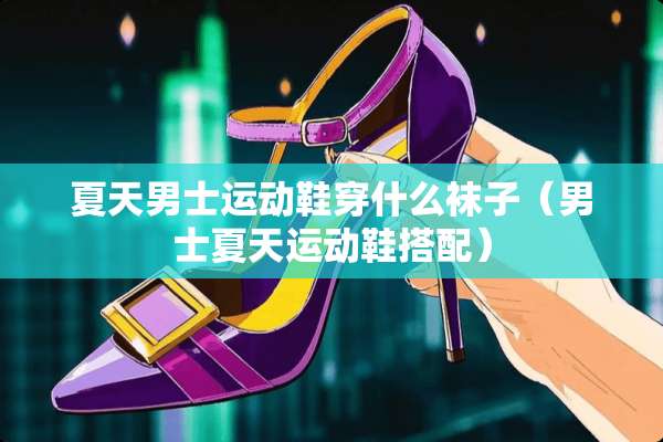 夏天男士运动鞋穿什么袜子（男士夏天运动鞋搭配）