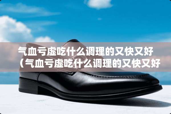 气血亏虚吃什么调理的又快又好（气血亏虚吃什么调理的又快又好吃什么药比较好）