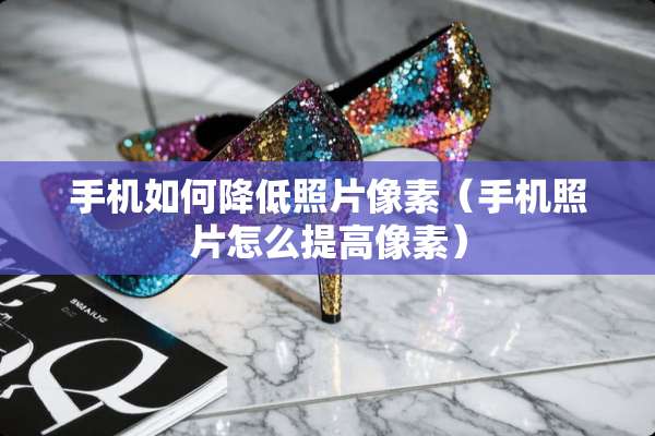 手机如何降低照片像素（手机照片怎么提高像素）