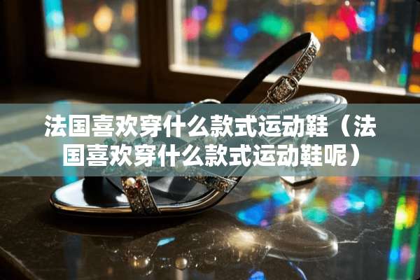法国喜欢穿什么款式运动鞋（法国喜欢穿什么款式运动鞋呢）
