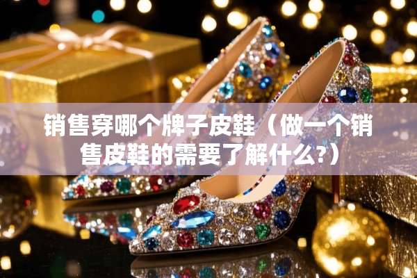 销售穿哪个牌子皮鞋（做一个销售皮鞋的需要了解什么?）