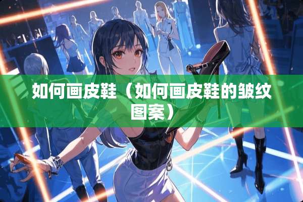 如何画皮鞋（如何画皮鞋的皱纹图案）
