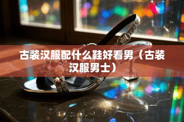 古装汉服配什么鞋好看男（古装汉服男士）